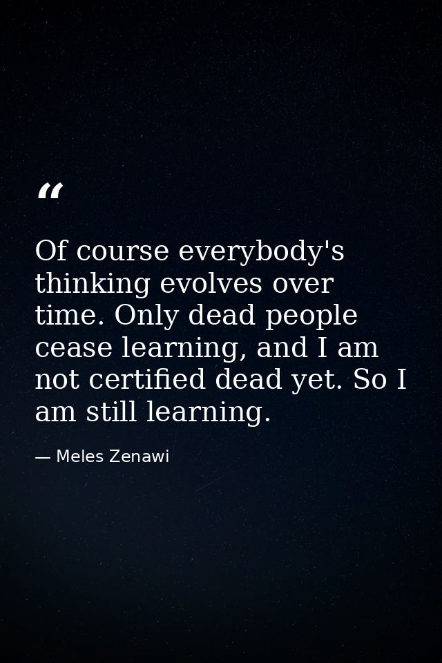 Of course everybody's thinking evolves over time. Only dead people cease learning, and I am not certified dead yet. So I — Meles Zenawi