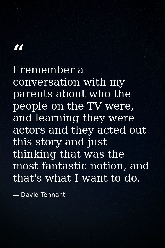 I remember a conversation with my parents about who the people on the TV were, and learning they were actors and they ac — David Tennant