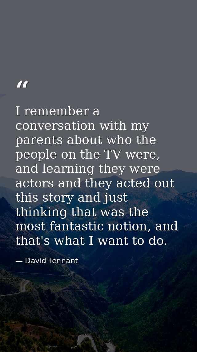 I remember a conversation with my parents about who the people on the TV were, and learning they were actors and they ac — David Tennant