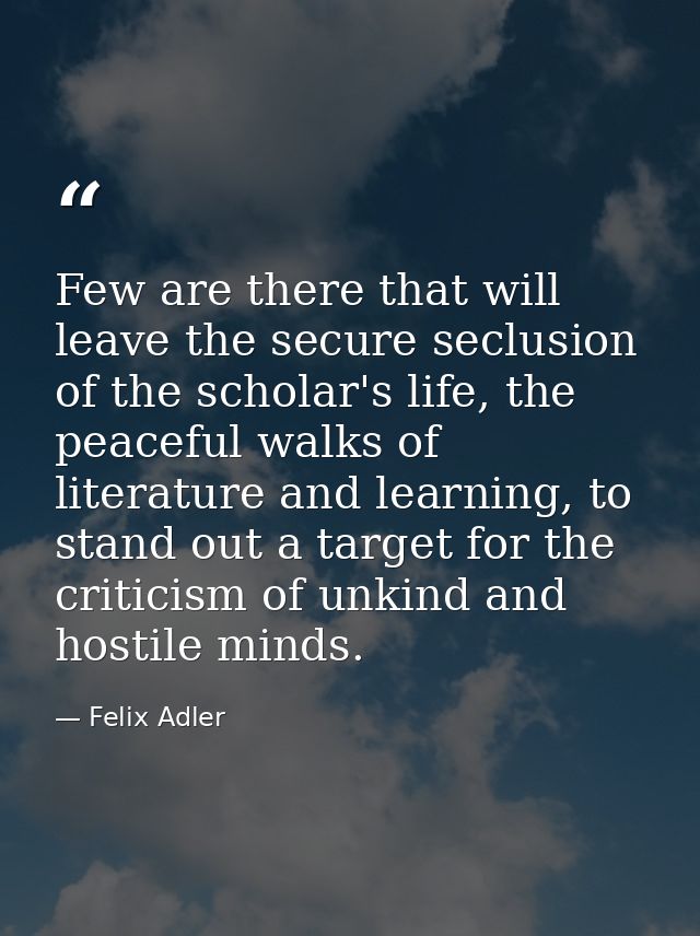 Few are there that will leave the secure seclusion of the scholar's life, the peaceful walks of literature and learning, — Felix Adler