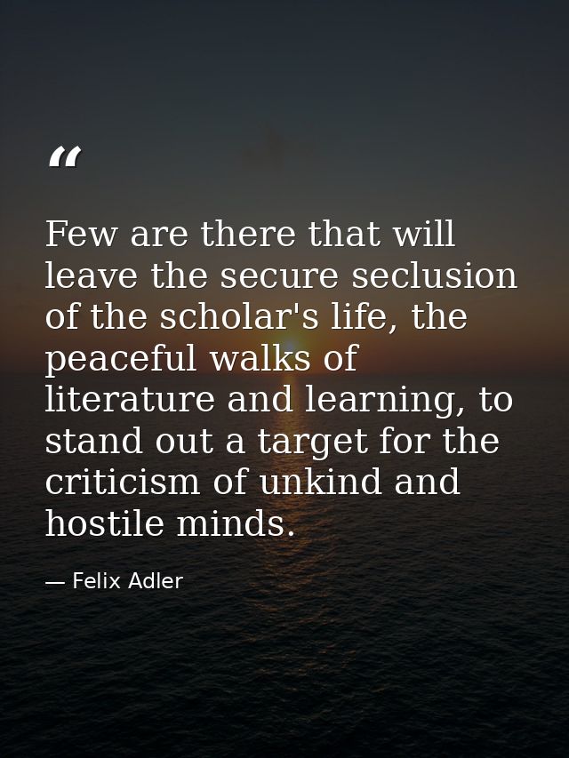 Few are there that will leave the secure seclusion of the scholar's life, the peaceful walks of literature and learning, — Felix Adler