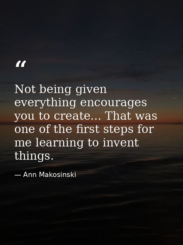 Not being given everything encourages you to create... That was one of the first steps for me learning to invent things. — Ann Makosinski