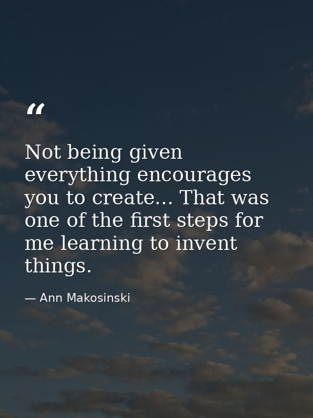 Not being given everything encourages you to create... That was one of the first steps for me learning to invent things. — Ann Makosinski
