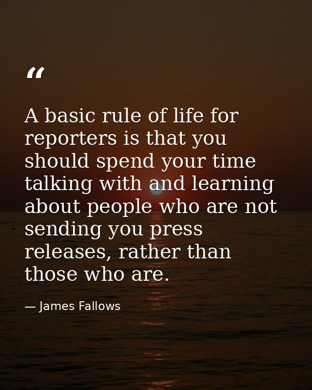 A basic rule of life for reporters is that you should spend your time talking with and learning about people who are not — James Fallows