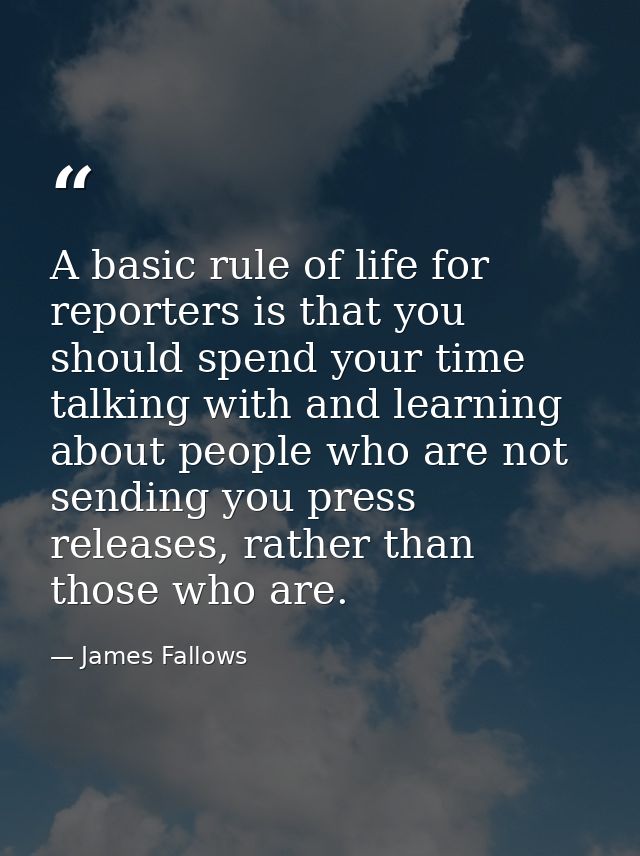 A basic rule of life for reporters is that you should spend your time talking with and learning about people who are not — James Fallows