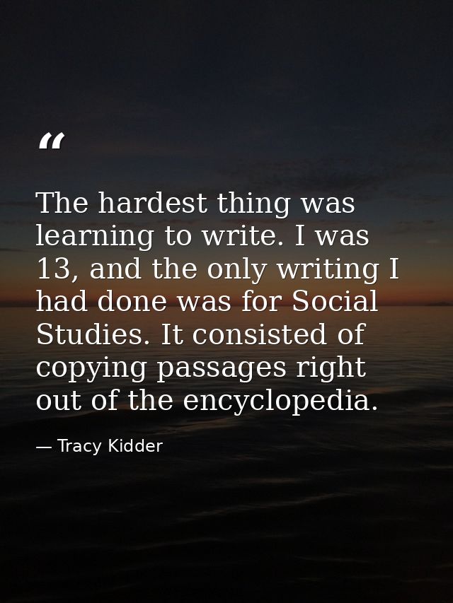 The hardest thing was learning to write. I was 13, and the only writing I had done was for Social Studies. It consisted  — Tracy Kidder