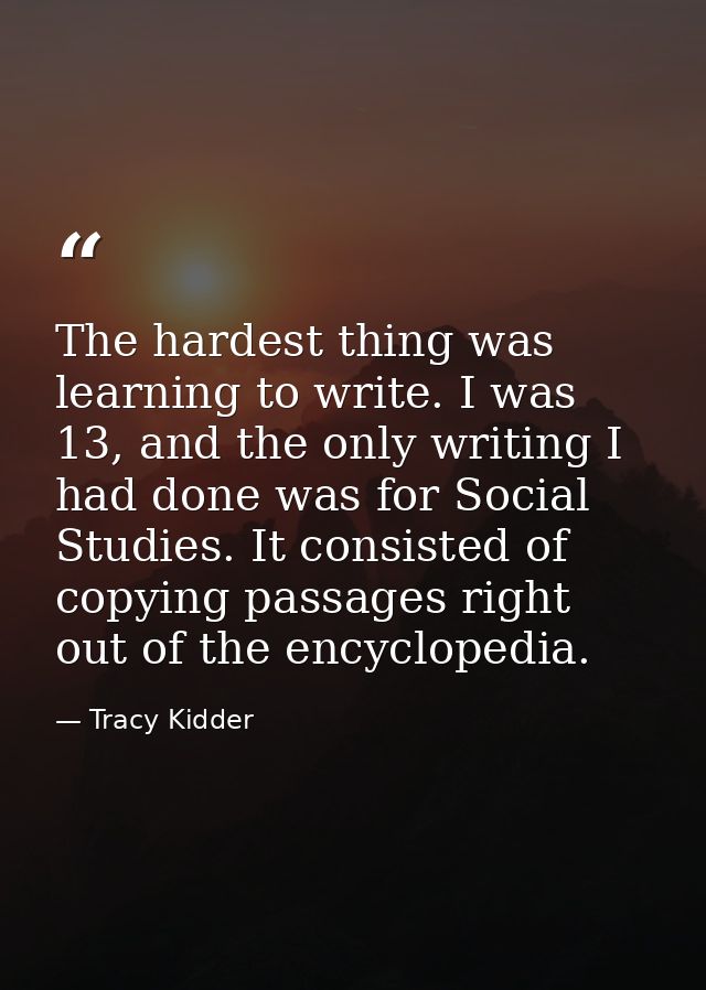 The hardest thing was learning to write. I was 13, and the only writing I had done was for Social Studies. It consisted  — Tracy Kidder