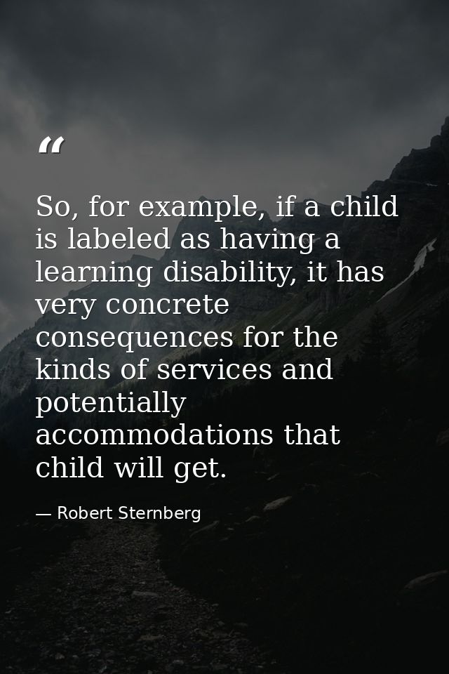 So, for example, if a child is labeled as having a learning disability, it has very concrete consequences for the kinds  — Robert Sternberg