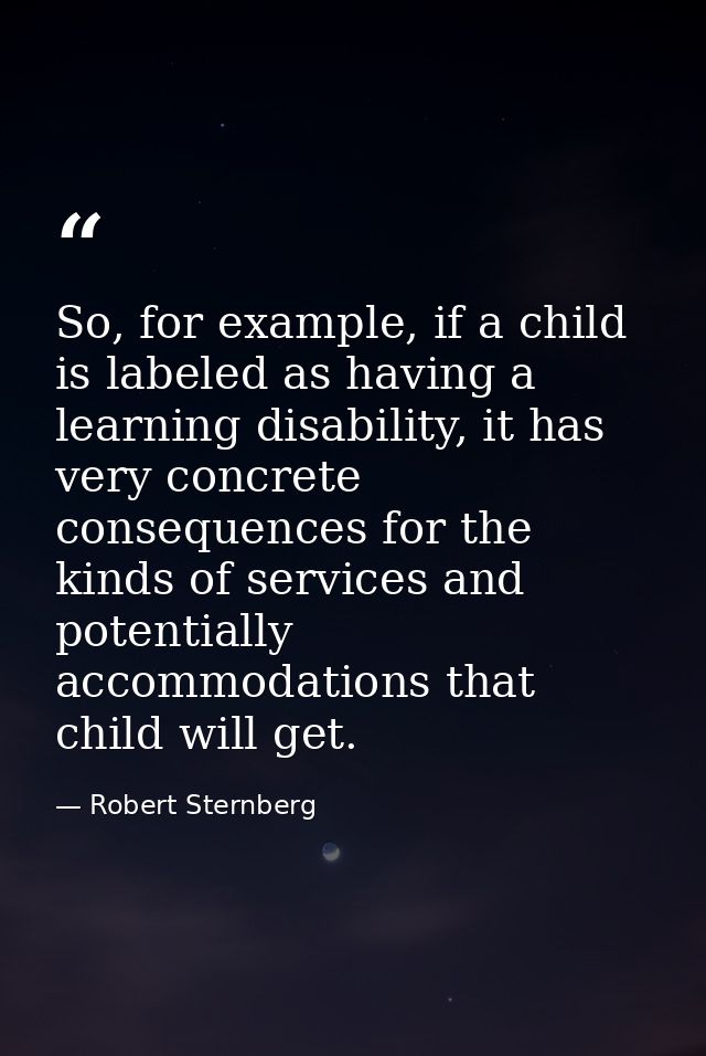 So, for example, if a child is labeled as having a learning disability, it has very concrete consequences for the kinds  — Robert Sternberg