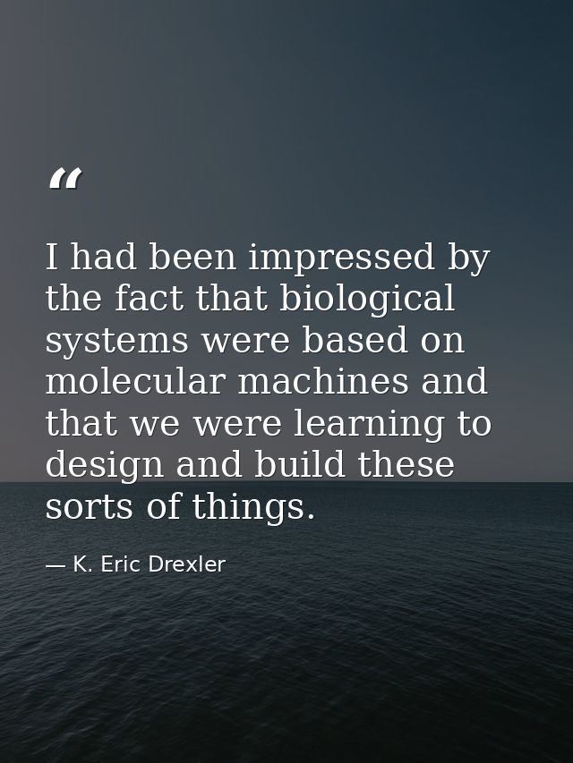 I had been impressed by the fact that biological systems were based on molecular machines and that we were learning to d — K. Eric Drexler