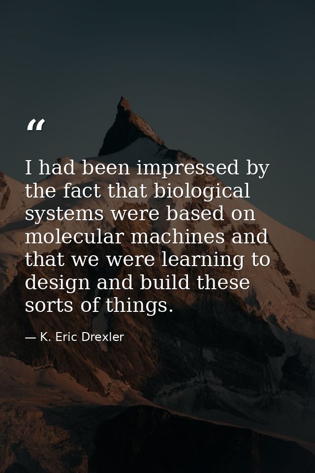 I had been impressed by the fact that biological systems were based on molecular machines and that we were learning to d — K. Eric Drexler