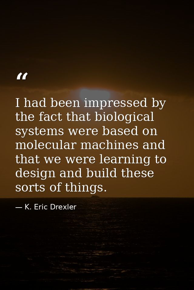 I had been impressed by the fact that biological systems were based on molecular machines and that we were learning to d — K. Eric Drexler