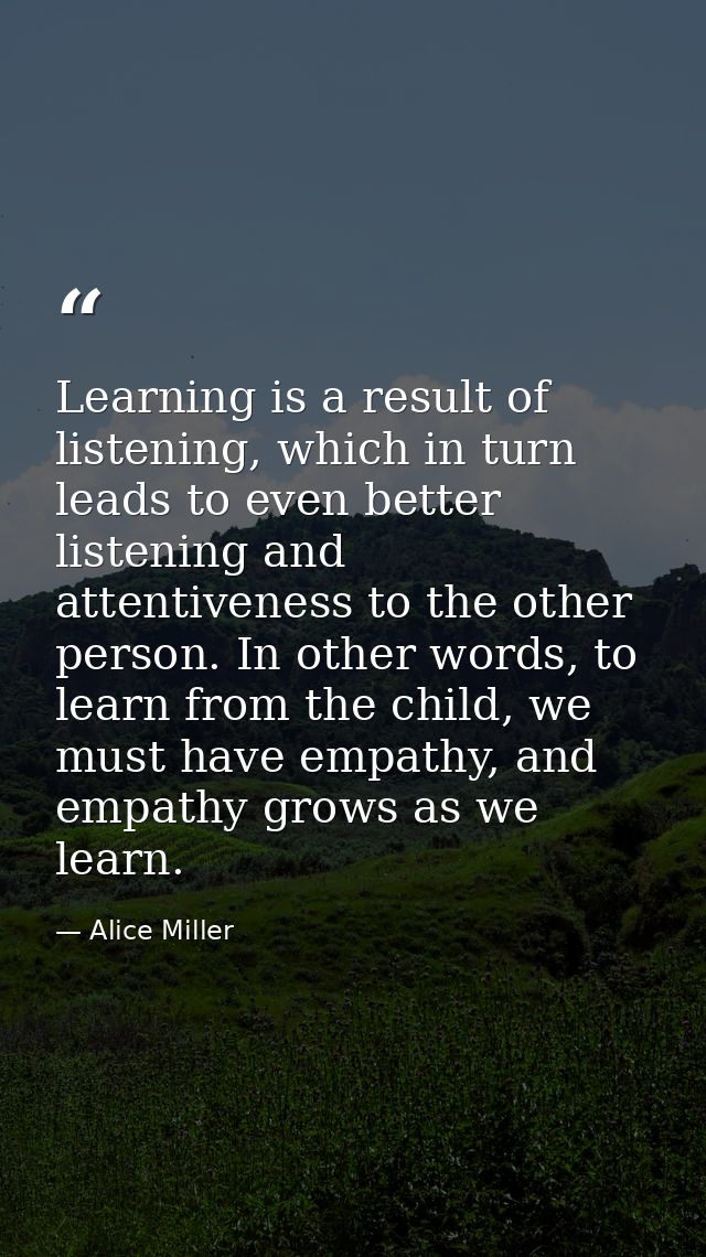 Learning is a result of listening, which in turn leads to even better listening and attentiveness to the other person. I — Alice Miller