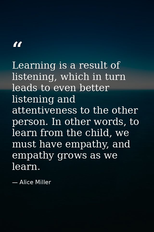 Learning is a result of listening, which in turn leads to even better listening and attentiveness to the other person. I — Alice Miller