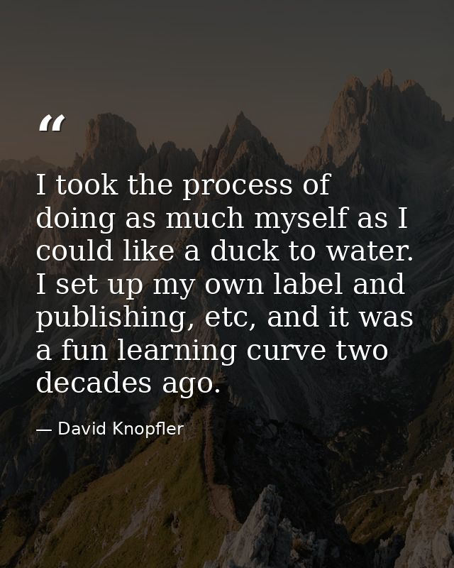 I took the process of doing as much myself as I could like a duck to water. I set up my own label and publishing, etc, a — David Knopfler