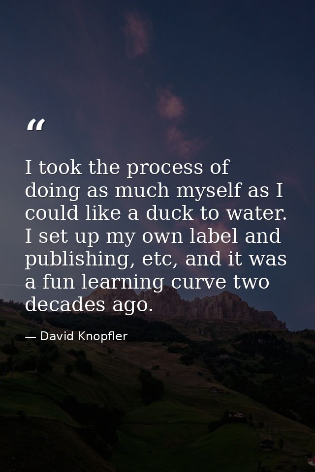 I took the process of doing as much myself as I could like a duck to water. I set up my own label and publishing, etc, a — David Knopfler