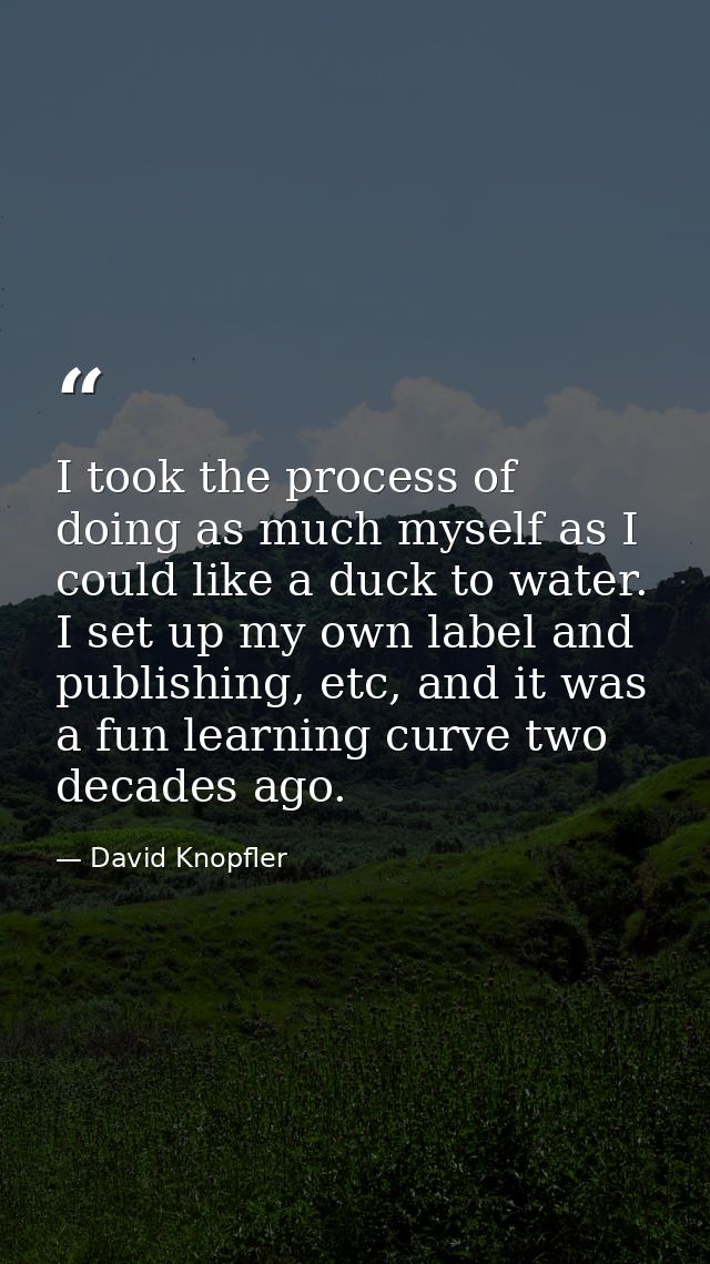 I took the process of doing as much myself as I could like a duck to water. I set up my own label and publishing, etc, a — David Knopfler