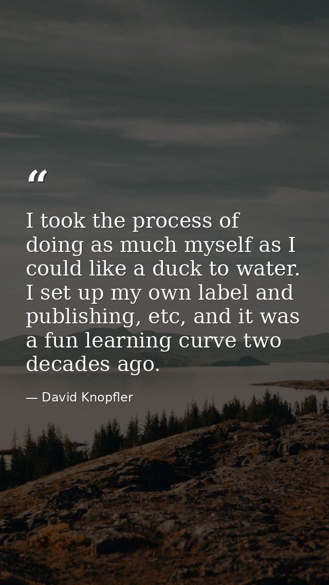 I took the process of doing as much myself as I could like a duck to water. I set up my own label and publishing, etc, a — David Knopfler