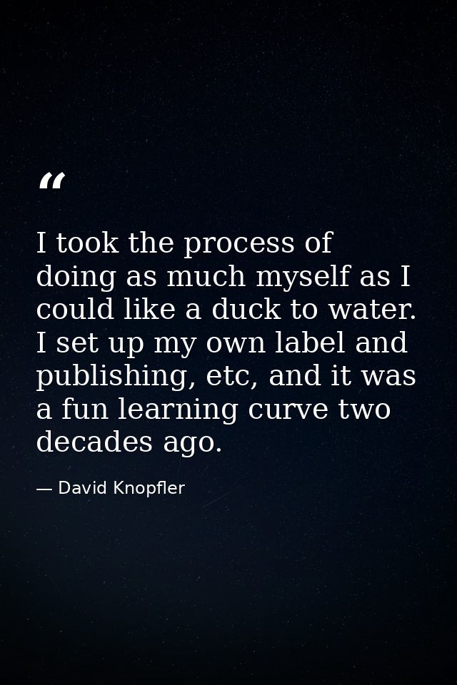 I took the process of doing as much myself as I could like a duck to water. I set up my own label and publishing, etc, a — David Knopfler