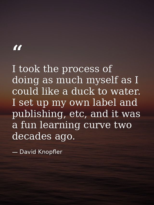 I took the process of doing as much myself as I could like a duck to water. I set up my own label and publishing, etc, a — David Knopfler
