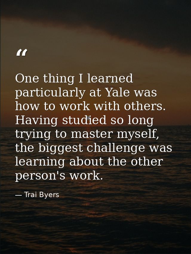 One thing I learned particularly at Yale was how to work with others. Having studied so long trying to master myself, th — Trai Byers