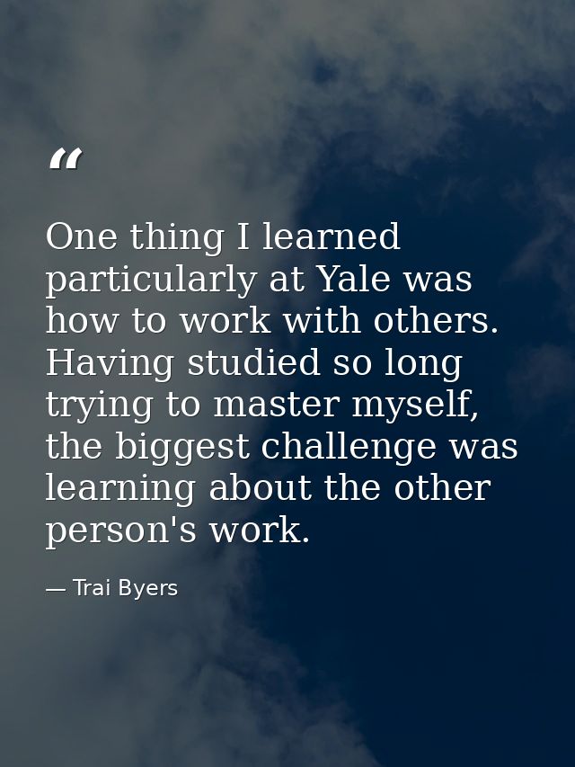 One thing I learned particularly at Yale was how to work with others. Having studied so long trying to master myself, th — Trai Byers