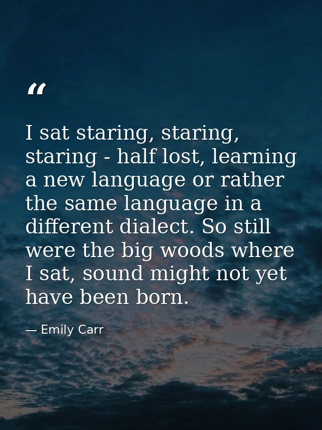 I sat staring, staring, staring - half lost, learning a new language or rather the same language in a different dialect. — Emily Carr