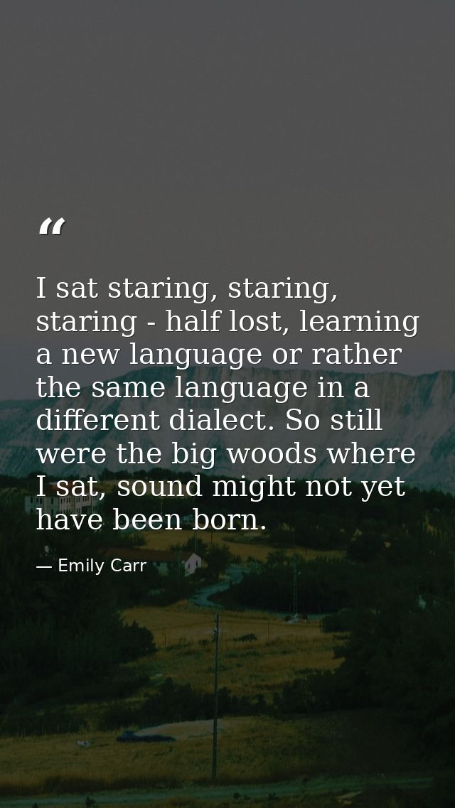 I sat staring, staring, staring - half lost, learning a new language or rather the same language in a different dialect. — Emily Carr