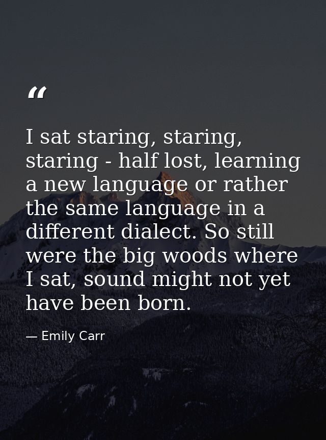 I sat staring, staring, staring - half lost, learning a new language or rather the same language in a different dialect. — Emily Carr