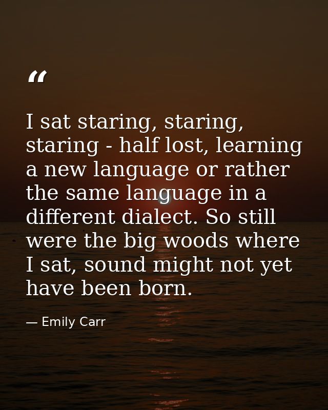 I sat staring, staring, staring - half lost, learning a new language or rather the same language in a different dialect. — Emily Carr