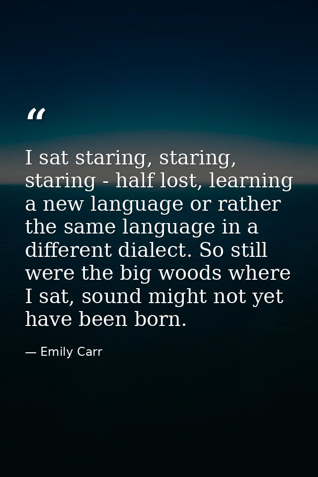 I sat staring, staring, staring - half lost, learning a new language or rather the same language in a different dialect. — Emily Carr