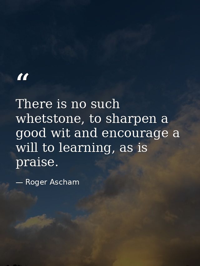 There is no such whetstone, to sharpen a good wit and encourage a will to learning, as is praise. — Roger Ascham