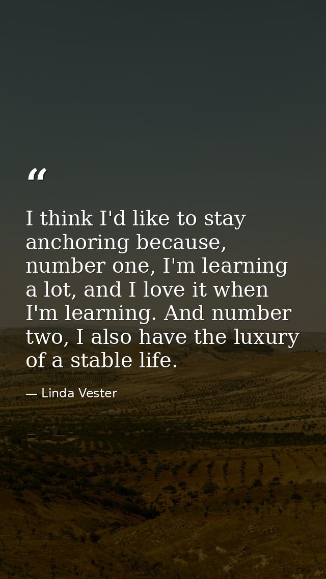 I think I'd like to stay anchoring because, number one, I'm learning a lot, and I love it when I'm learning. And number  — Linda Vester
