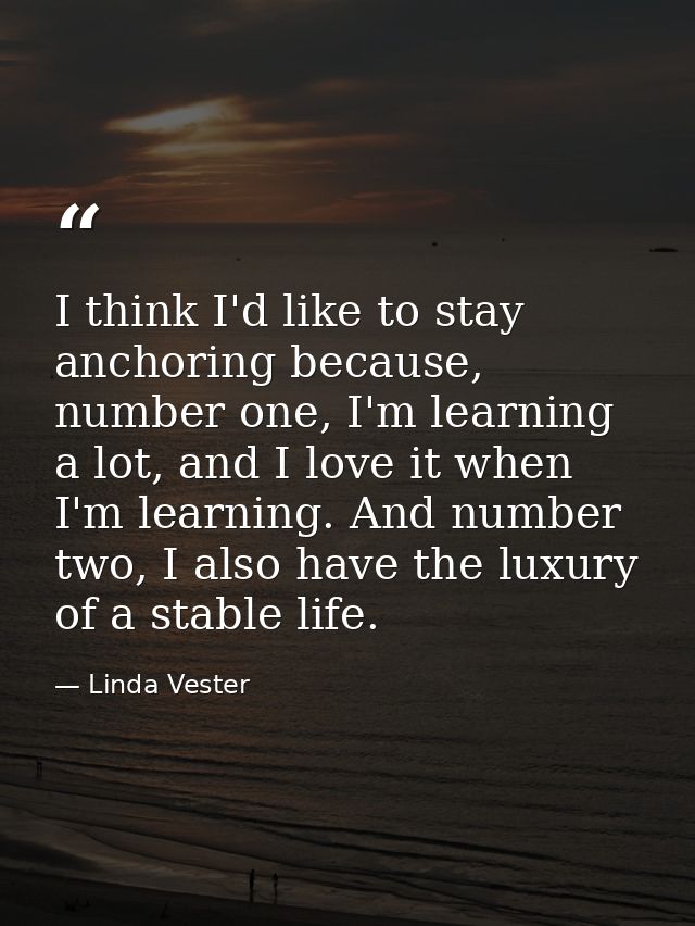 I think I'd like to stay anchoring because, number one, I'm learning a lot, and I love it when I'm learning. And number  — Linda Vester
