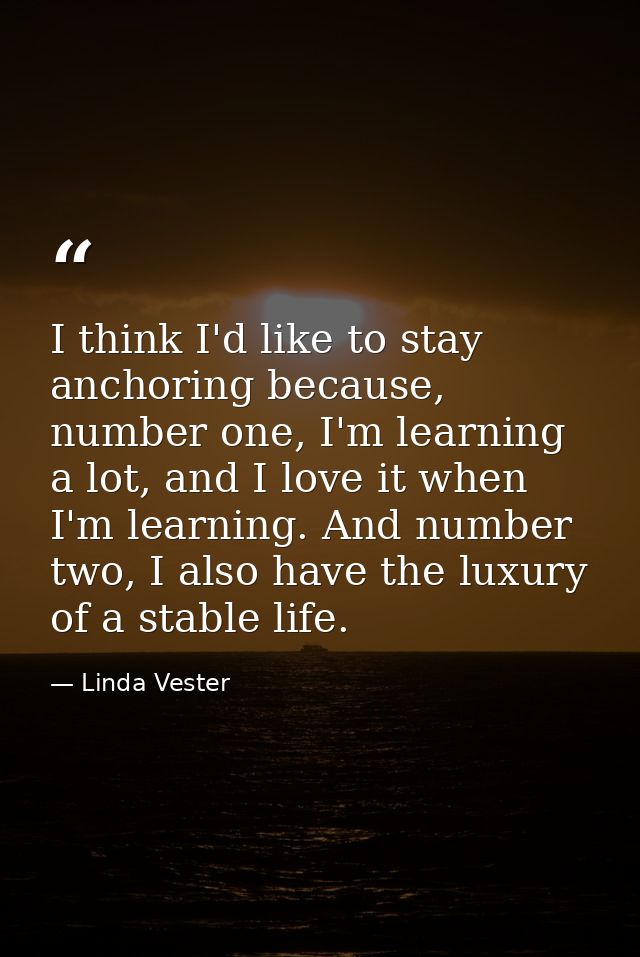 I think I'd like to stay anchoring because, number one, I'm learning a lot, and I love it when I'm learning. And number  — Linda Vester