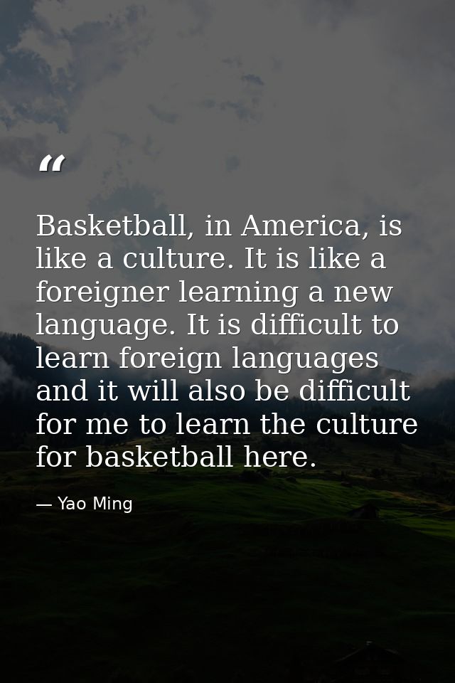 Basketball, in America, is like a culture. It is like a foreigner learning a new language. It is difficult to learn fore — Yao Ming