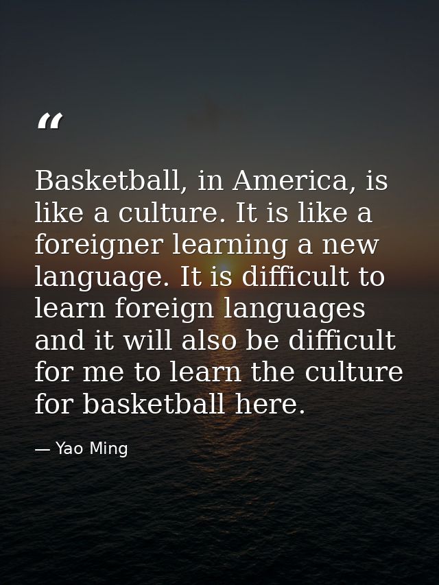 Basketball, in America, is like a culture. It is like a foreigner learning a new language. It is difficult to learn fore — Yao Ming