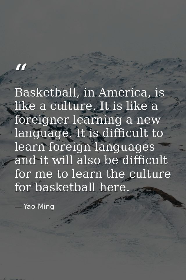 Basketball, in America, is like a culture. It is like a foreigner learning a new language. It is difficult to learn fore — Yao Ming
