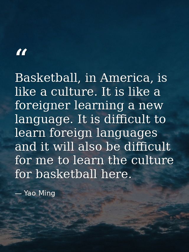 Basketball, in America, is like a culture. It is like a foreigner learning a new language. It is difficult to learn fore — Yao Ming