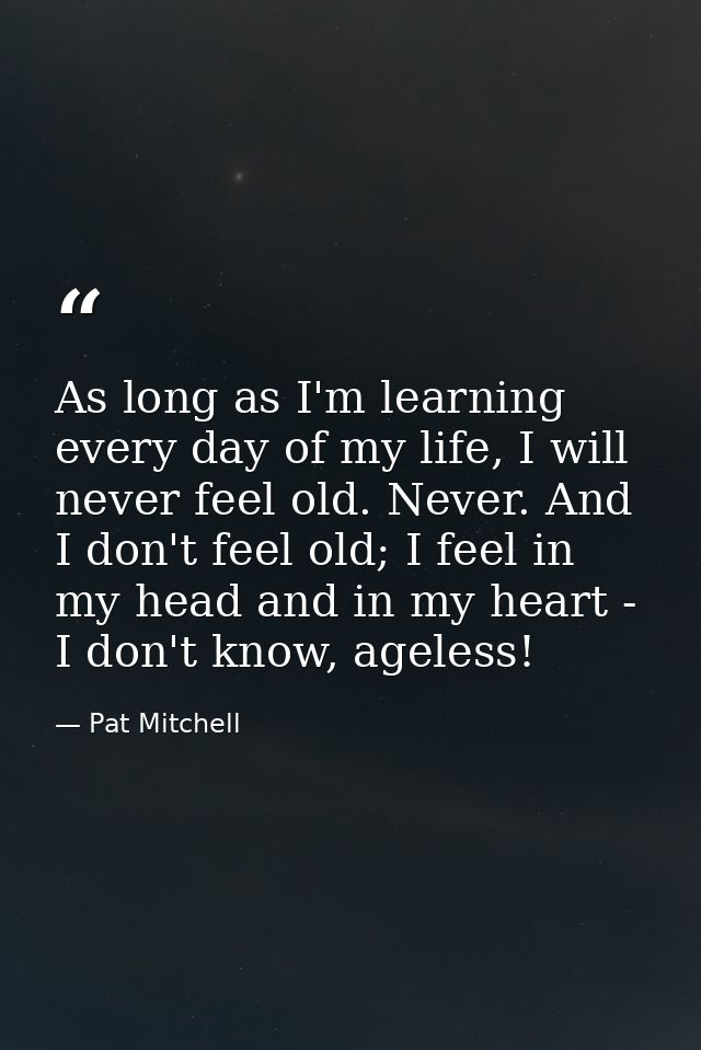 As long as I'm learning every day of my life, I will never feel old. Never. And I don't feel old; I feel in my head and  — Pat Mitchell