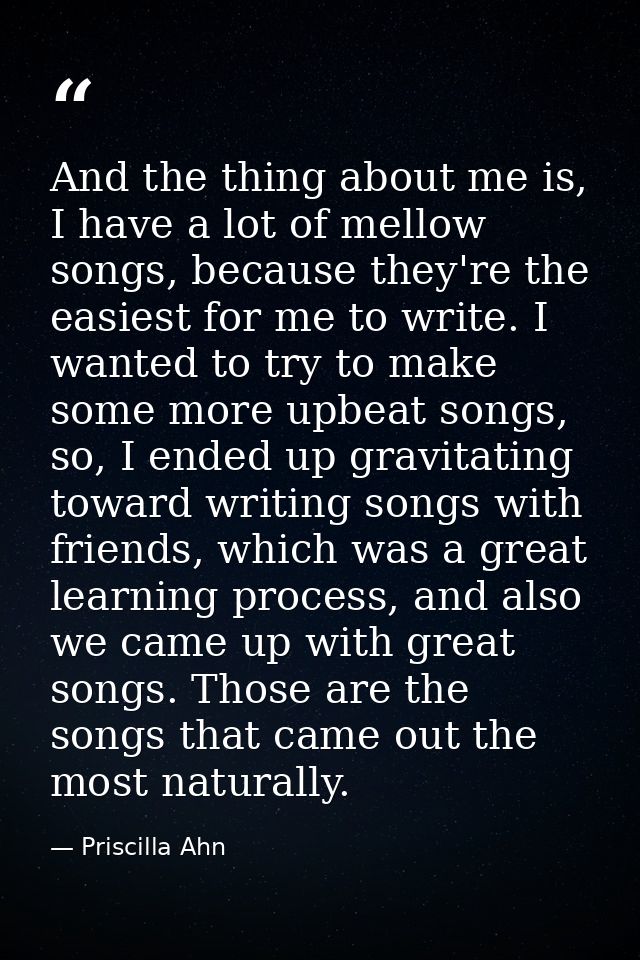 And the thing about me is, I have a lot of mellow songs, because they're the easiest for me to write. I wanted to try to — Priscilla Ahn
