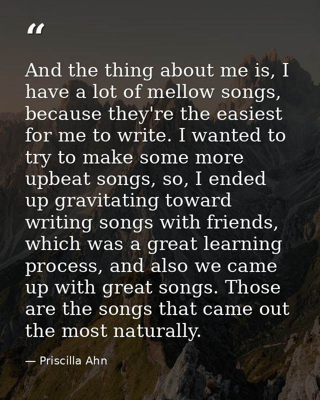 And the thing about me is, I have a lot of mellow songs, because they're the easiest for me to write. I wanted to try to — Priscilla Ahn