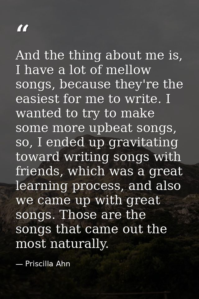 And the thing about me is, I have a lot of mellow songs, because they're the easiest for me to write. I wanted to try to — Priscilla Ahn