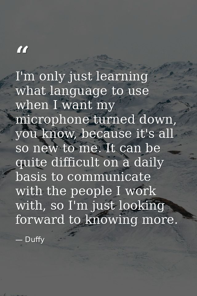 I'm only just learning what language to use when I want my microphone turned down, you know, because it's all so new to  — Duffy
