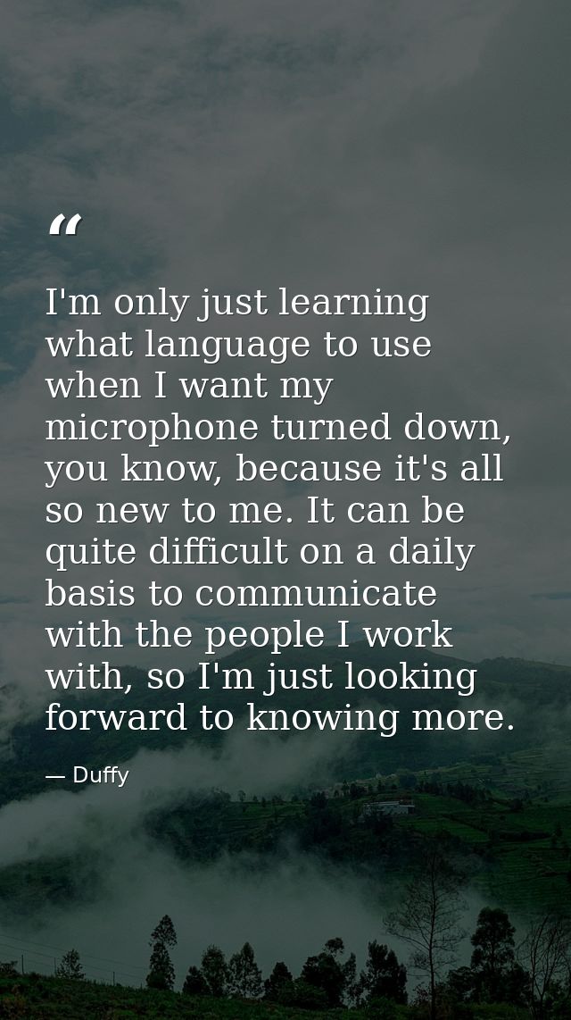 I'm only just learning what language to use when I want my microphone turned down, you know, because it's all so new to  — Duffy