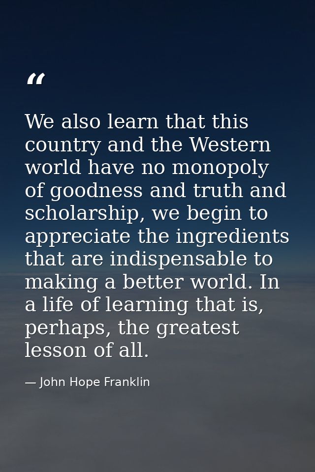 We also learn that this country and the Western world have no monopoly of goodness and truth and scholarship, we begin t — John Hope Franklin
