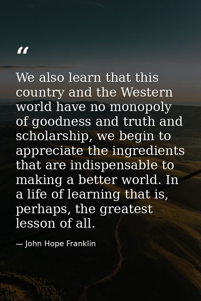 We also learn that this country and the Western world have no monopoly of goodness and truth and scholarship, we begin t — John Hope Franklin