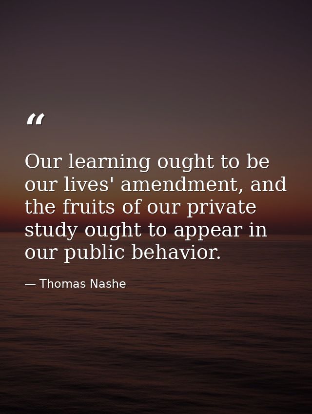 Our learning ought to be our lives' amendment, and the fruits of our private study ought to appear in our public behavio — Thomas Nashe