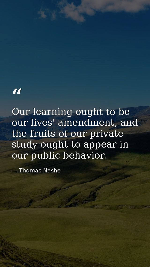 Our learning ought to be our lives' amendment, and the fruits of our private study ought to appear in our public behavio — Thomas Nashe