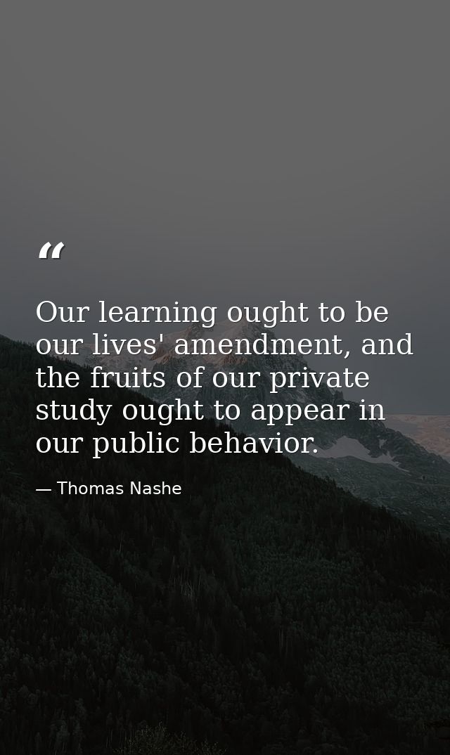 Our learning ought to be our lives' amendment, and the fruits of our private study ought to appear in our public behavio — Thomas Nashe